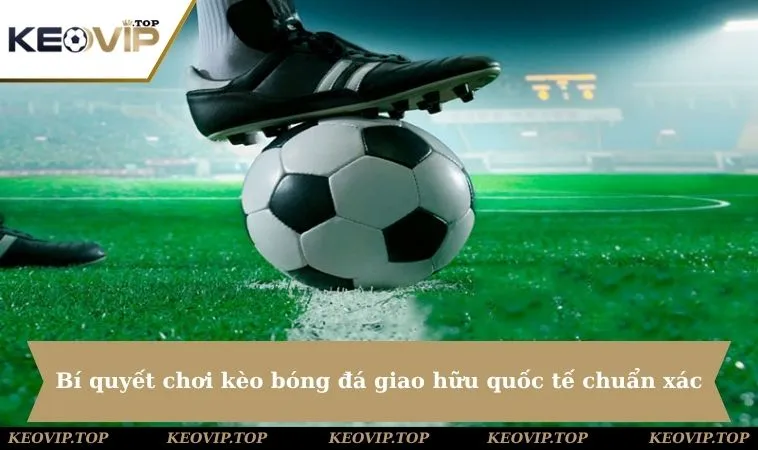 Bí quyết chơi kèo bóng đá giao hữu quốc tế chuẩn xác